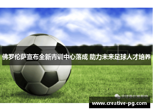 佛罗伦萨宣布全新青训中心落成 助力未来足球人才培养 佛罗伦萨宣布全新青训中心落成 助力未来足球人才培养
