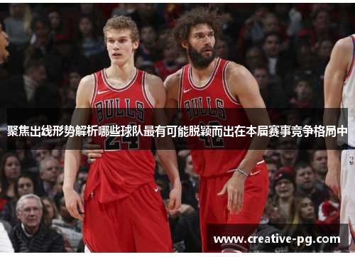 聚焦出线形势解析哪些球队最有可能脱颖而出在本届赛事竞争格局中